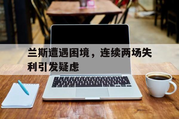 爱游戏在线登录-兰斯遭遇困境，连续两场失利引发疑虑
